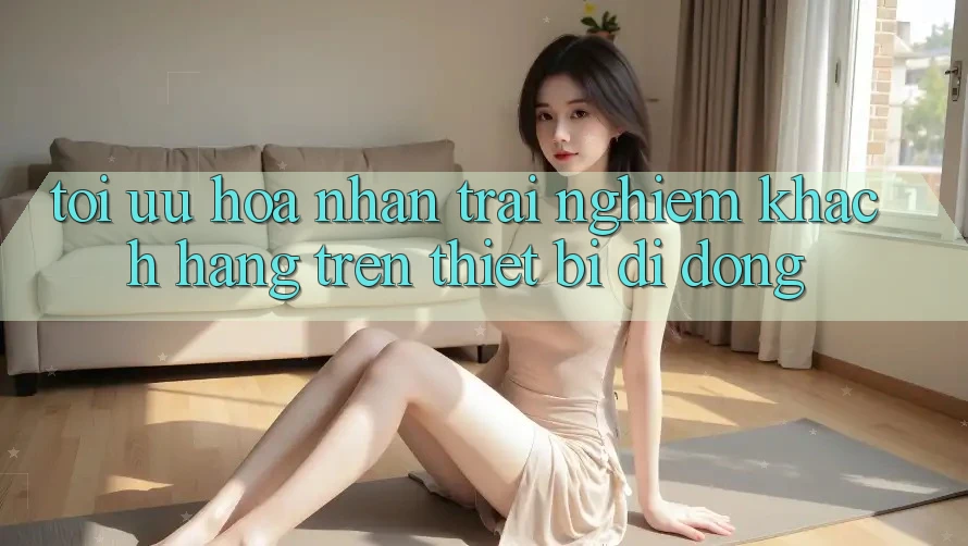 Tối Ưu Hóa Nhận trải nghiệm Khách hàng Trên Thiết Bị Di Động Tối Ưu Hóa Nhận trải nghiệm Khách hàng Trên Thiết Bị Di Động