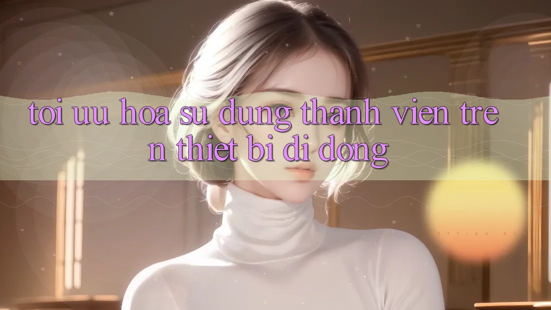Tối Ưu Hóa Sử dụng Thành viên Trên Thiết Bị Di Động Tối Ưu Hóa Sử dụng Thành viên Trên Thiết Bị Di Động