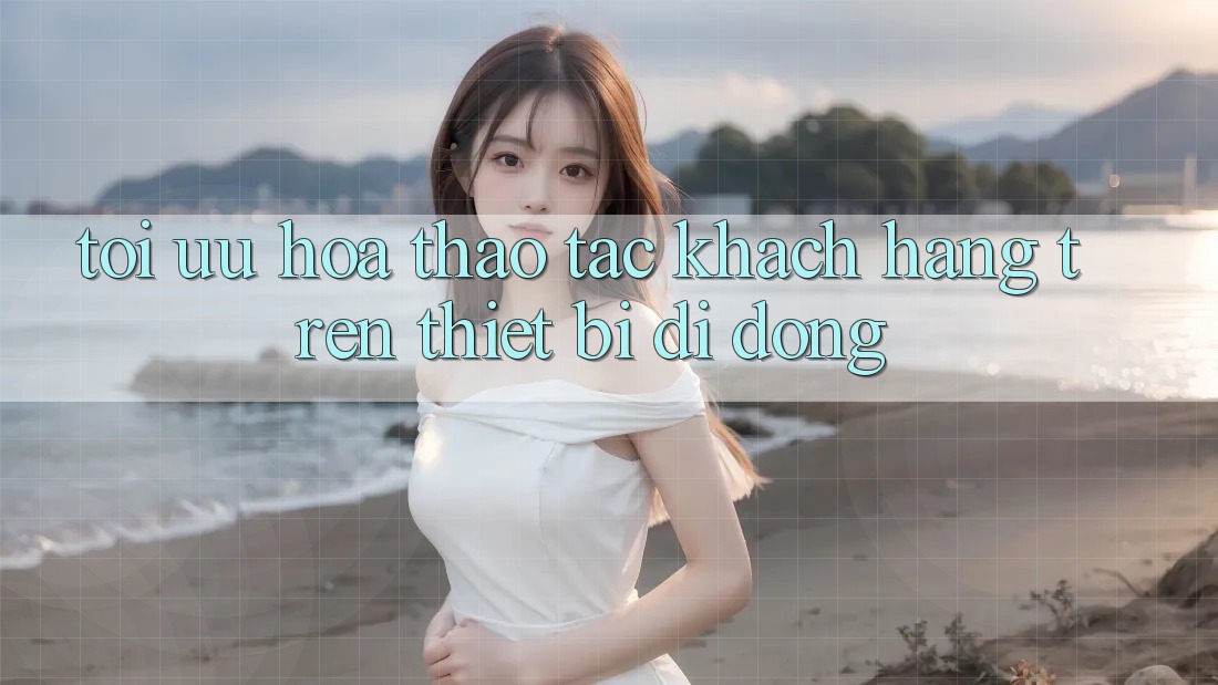 Tối Ưu Hóa Thao tác Khách hàng Trên Thiết Bị Di Động Tối Ưu Hóa Thao tác Khách hàng Trên Thiết Bị Di Động