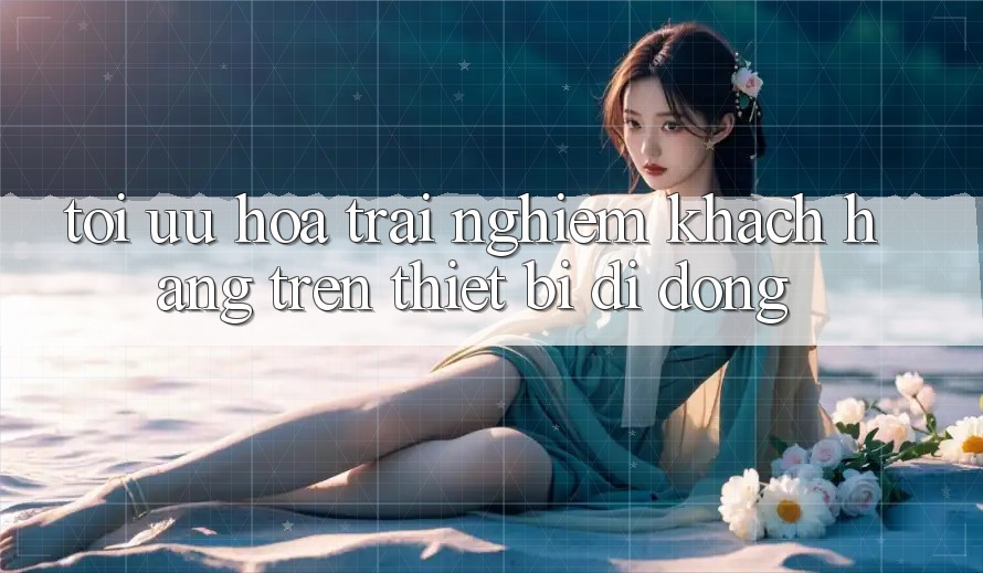 Tối Ưu Hóa Trải nghiệm Khách hàng Trên Thiết Bị Di Động