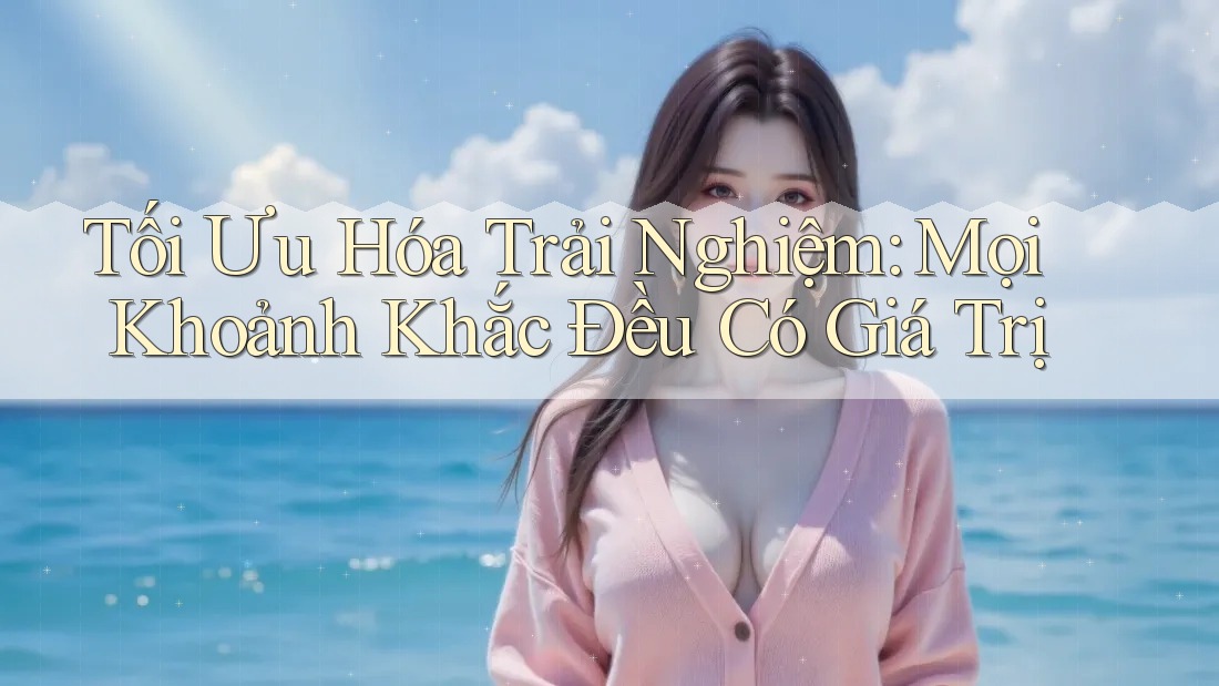 Tối Ưu Hóa Trải Nghiệm: Mọi Khoảnh Khắc Đều Có Giá Trị Tối Ưu Hóa Trải Nghiệm: Mọi Khoảnh Khắc Đều Có Giá Trị