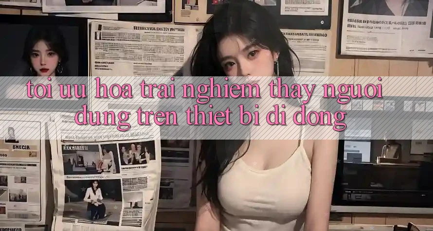 Tối Ưu Hóa Trải nghiệm thấy Người Dùng Trên Thiết Bị Di Động Tối Ưu Hóa Trải nghiệm thấy Người Dùng Trên Thiết Bị Di Động