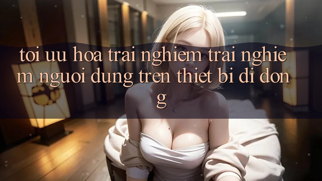 Tối Ưu Hóa Trải nghiệm trải nghiệm Người Dùng Trên Thiết Bị Di Động