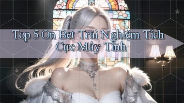 top 5 on bet trải nghiệm tích cực máy tính