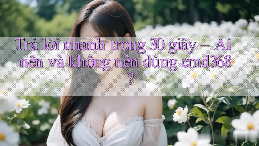 Trả lời nhanh trong 30 giây – Ai nên và không nên dùng cmd368? Trả lời nhanh trong 30 giây – Ai nên và không nên dùng cmd368?