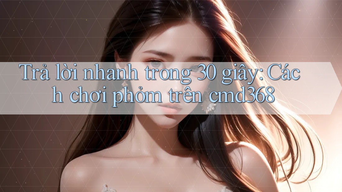 Trả lời nhanh trong 30 giây: Cách chơi phỏm trên cmd368