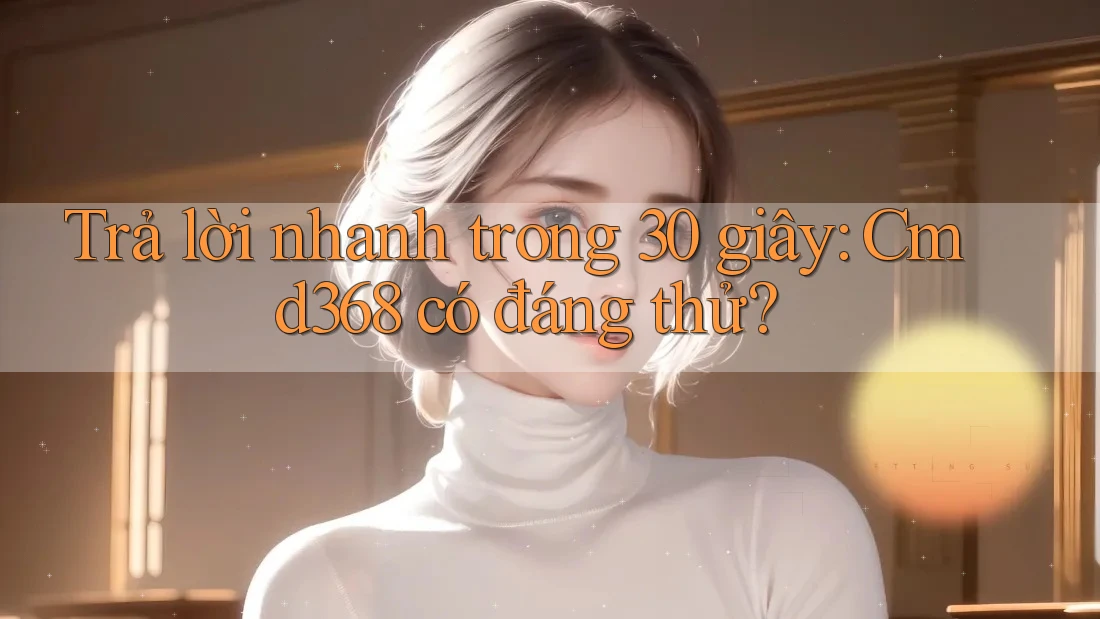 Trả lời nhanh trong 30 giây: Cmd368 có đáng thử?