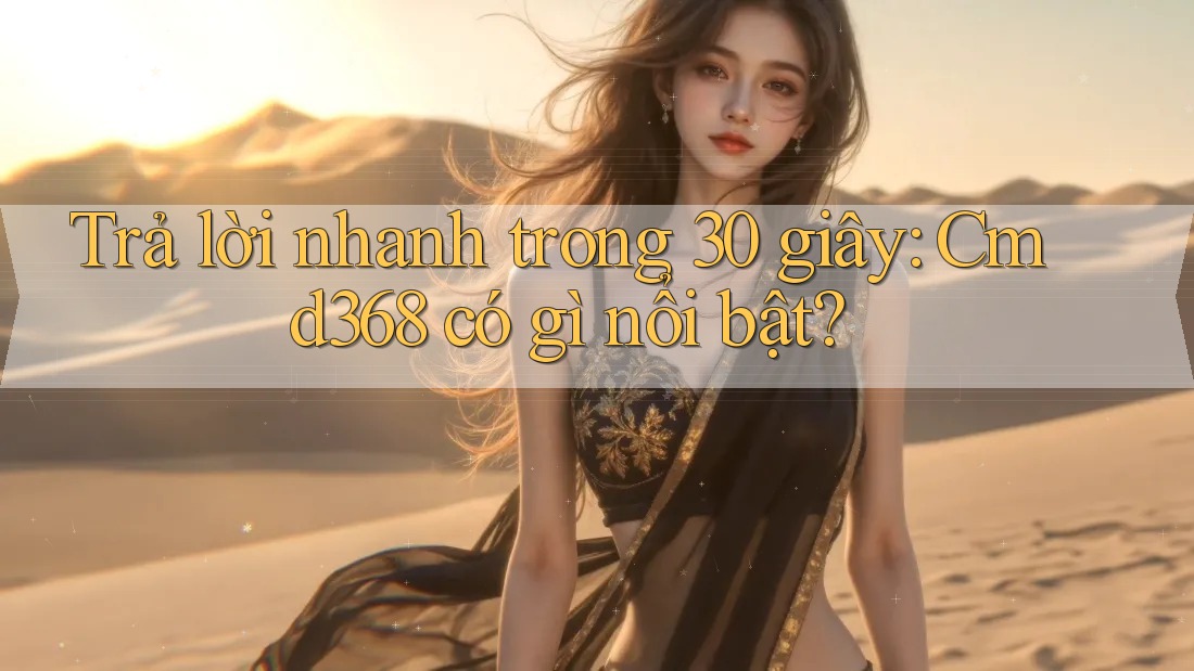 Trả lời nhanh trong 30 giây: Cmd368 có gì nổi bật?
