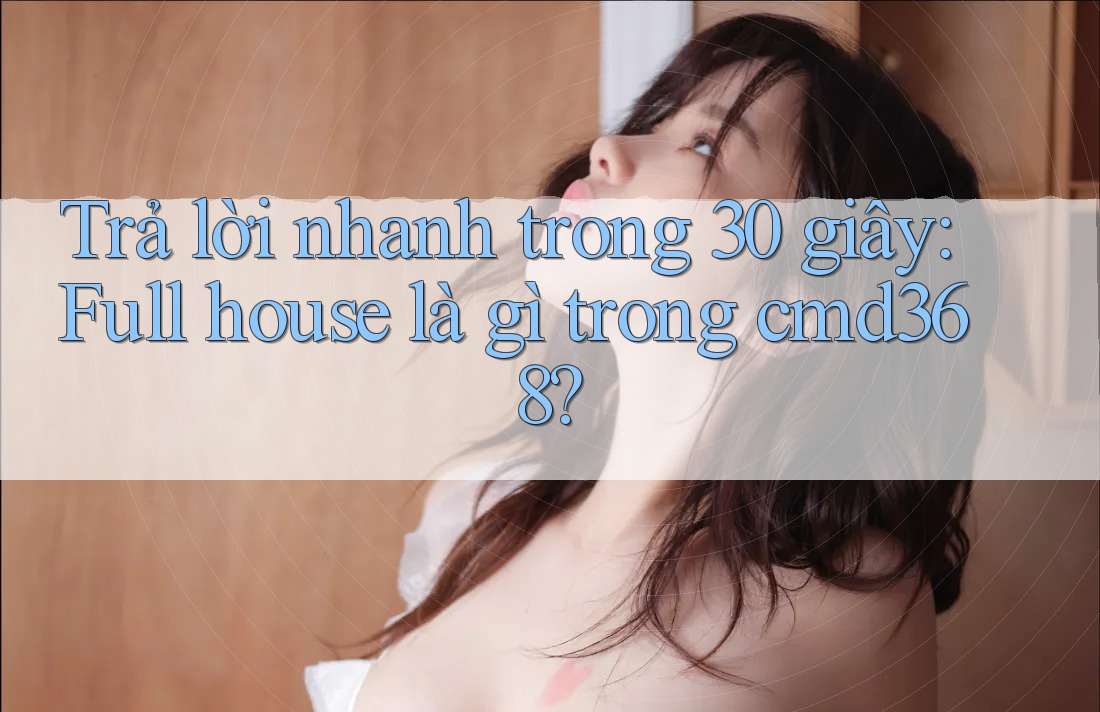 Trả lời nhanh trong 30 giây: Full house là gì trong cmd368? Trả lời nhanh trong 30 giây: Full house là gì trong cmd368?
