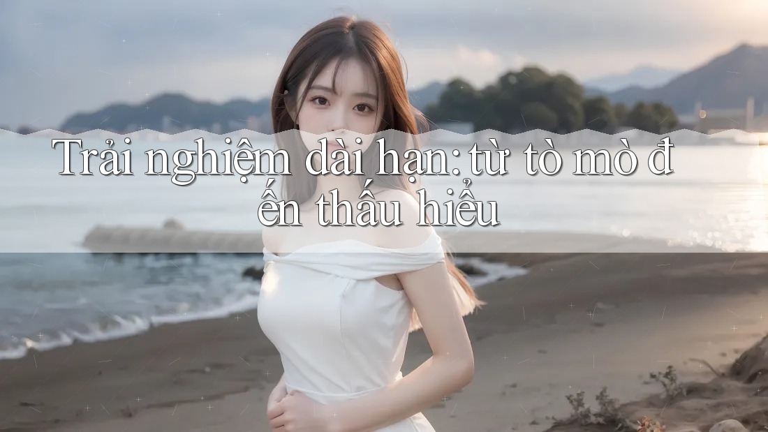 Trải nghiệm dài hạn: từ tò mò đến thấu hiểu Trải nghiệm dài hạn: từ tò mò đến thấu hiểu