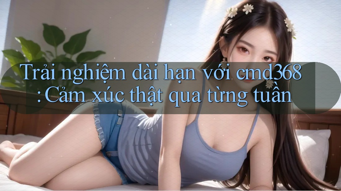 Trải nghiệm dài hạn với cmd368: Cảm xúc thật qua từng tuần Trải nghiệm dài hạn với cmd368: Cảm xúc thật qua từng tuần