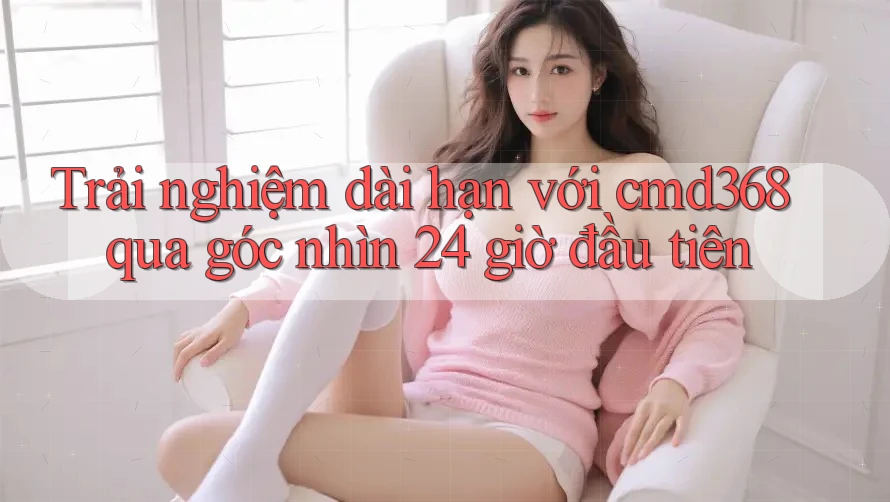 Trải nghiệm dài hạn với cmd368 qua góc nhìn 24 giờ đầu tiên