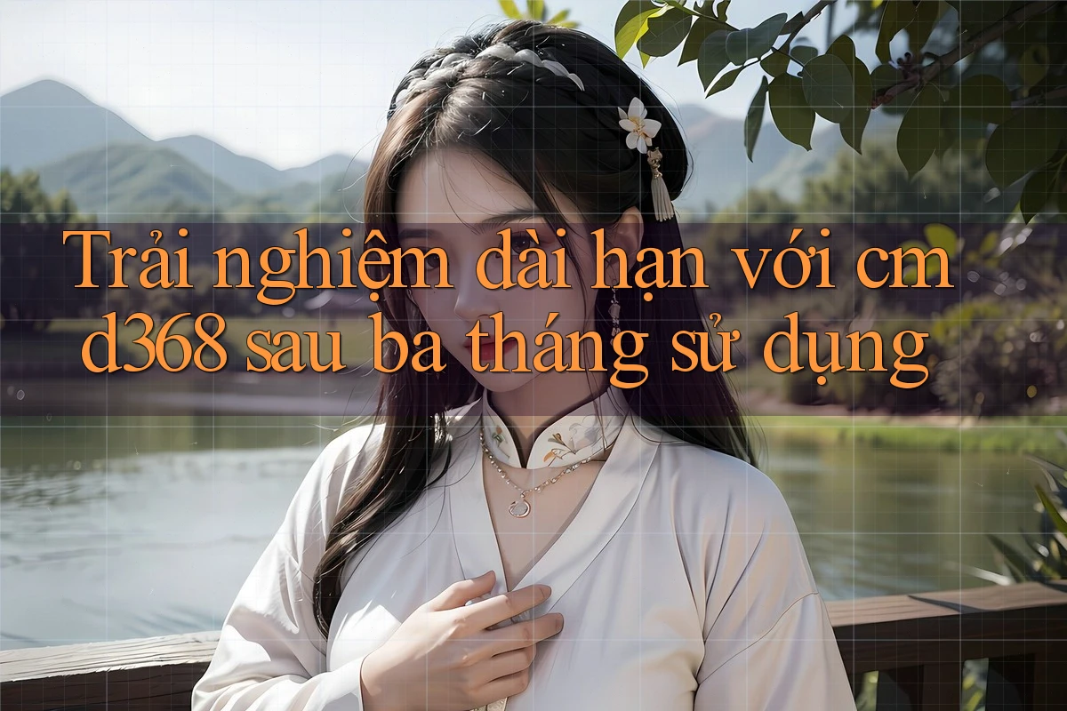 Trải nghiệm dài hạn với cmd368 sau ba tháng sử dụng Trải nghiệm dài hạn với cmd368 sau ba tháng sử dụng