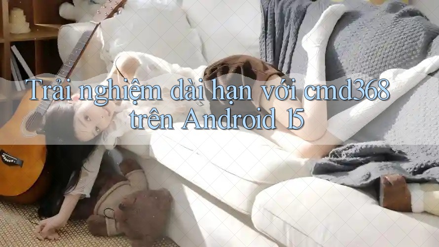 Trải nghiệm dài hạn với cmd368 trên Android 15 Trải nghiệm dài hạn với cmd368 trên Android 15