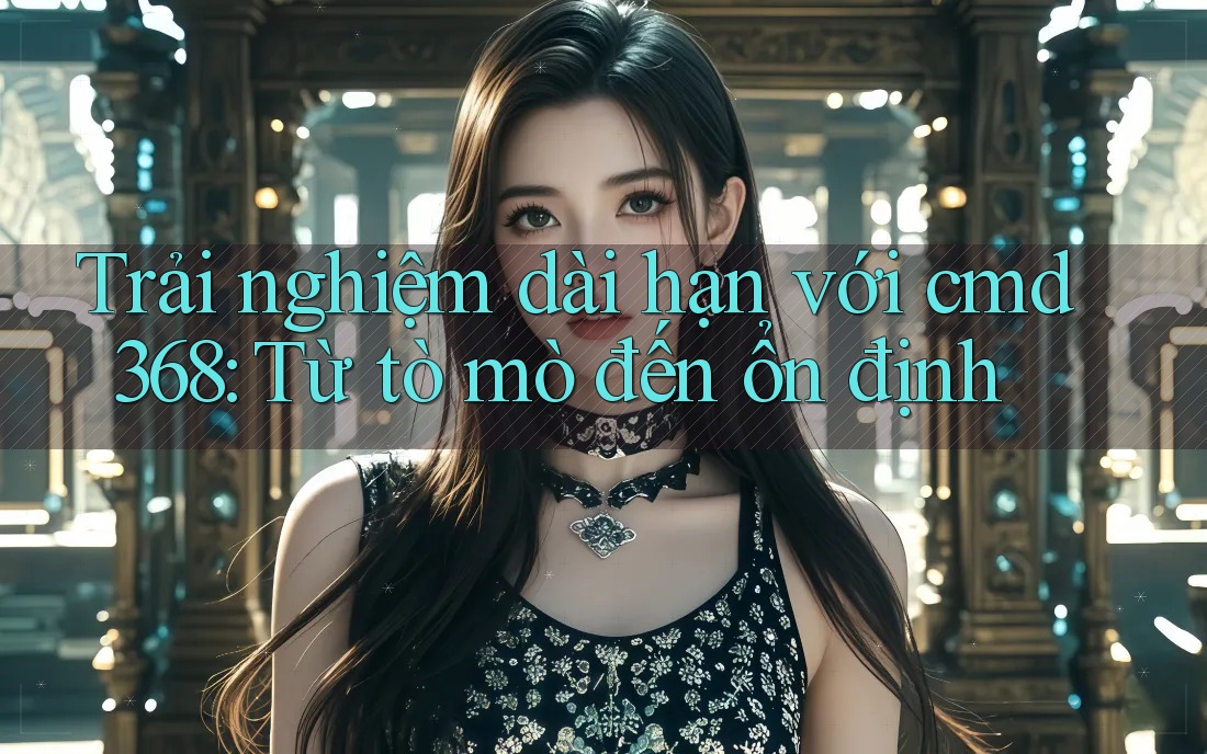 Trải nghiệm dài hạn với cmd368: Từ tò mò đến ổn định