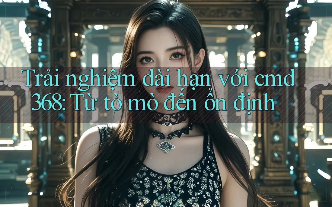 Trải nghiệm dài hạn với cmd368: Từ tò mò đến ổn định Trải nghiệm dài hạn với cmd368: Từ tò mò đến ổn định