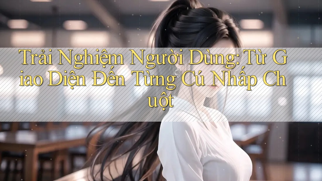 Trải Nghiệm Người Dùng: Từ Giao Diện Đến Từng Cú Nhấp Chuột Trải Nghiệm Người Dùng: Từ Giao Diện Đến Từng Cú Nhấp Chuột