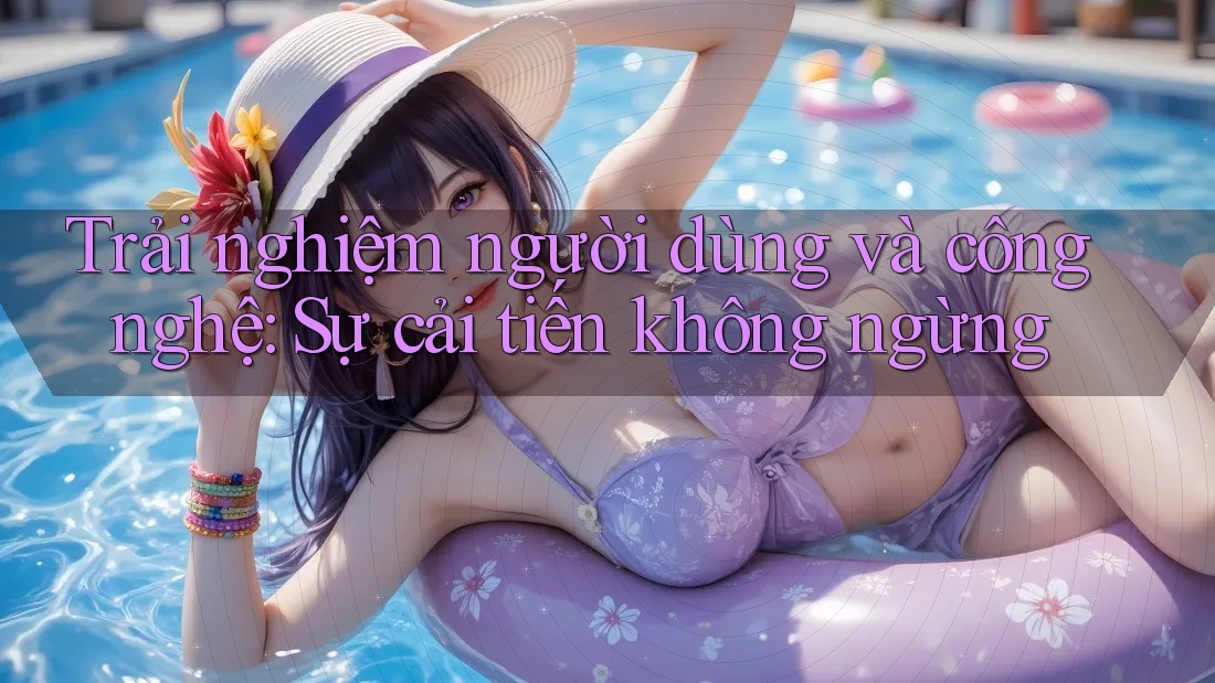 Trải nghiệm người dùng và công nghệ: Sự cải tiến không ngừng