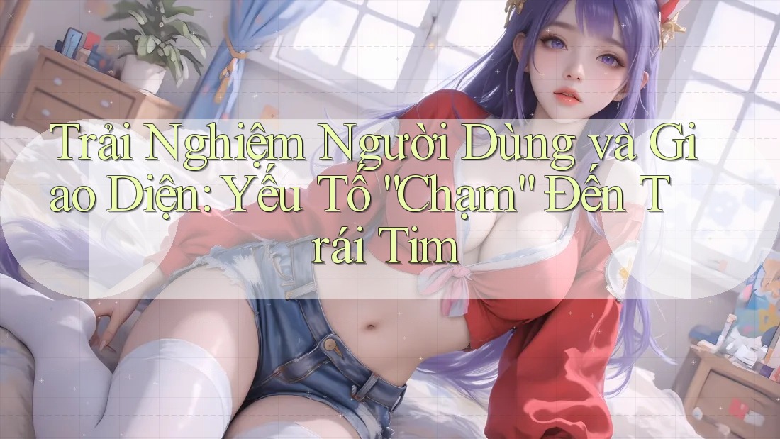 Trải Nghiệm Người Dùng và Giao Diện: Yếu Tố “Chạm” Đến Trái Tim