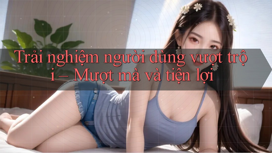 Trải nghiệm người dùng vượt trội – Mượt mà và tiện lợi Trải nghiệm người dùng vượt trội – Mượt mà và tiện lợi