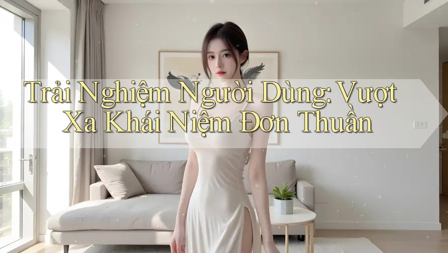 Trải Nghiệm Người Dùng: Vượt Xa Khái Niệm Đơn Thuần Trải Nghiệm Người Dùng: Vượt Xa Khái Niệm Đơn Thuần