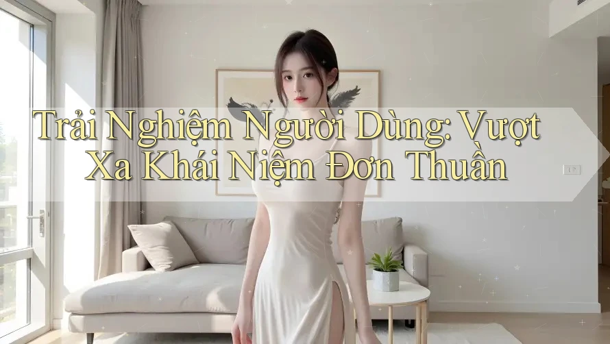 Trải Nghiệm Người Dùng: Vượt Xa Khái Niệm Đơn Thuần Trải Nghiệm Người Dùng: Vượt Xa Khái Niệm Đơn Thuần