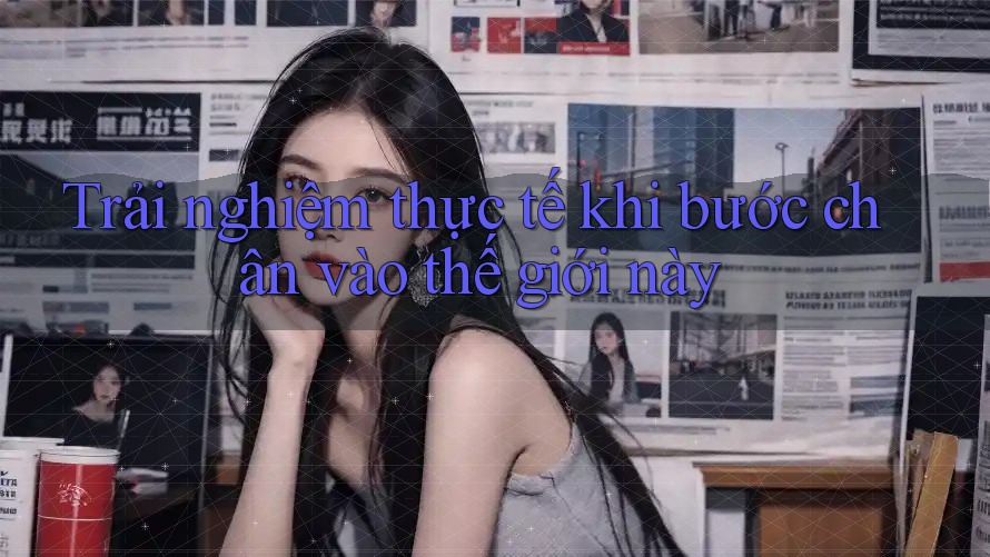 Trải nghiệm thực tế khi bước chân vào thế giới này Trải nghiệm thực tế khi bước chân vào thế giới này