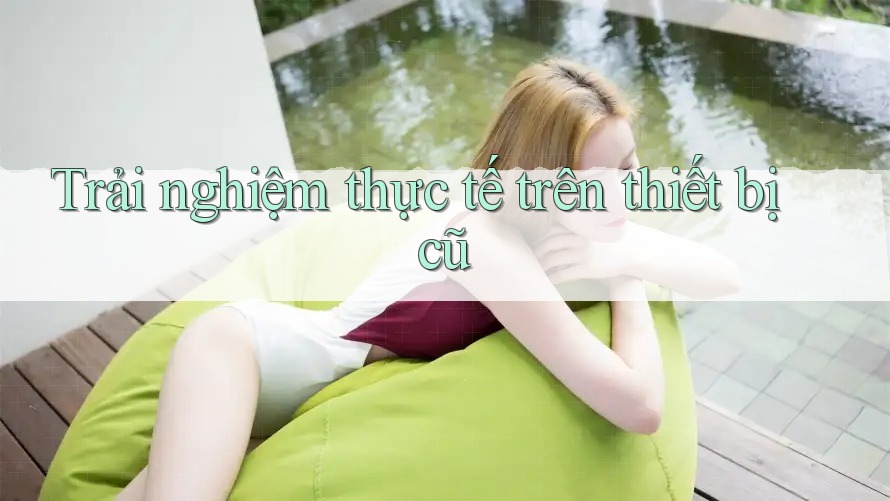 Trải nghiệm thực tế trên thiết bị cũ Trải nghiệm thực tế trên thiết bị cũ