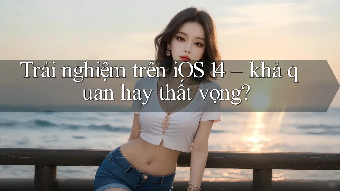 Trải nghiệm trên iOS 14 – khả quan hay thất vọng? Trải nghiệm trên iOS 14 – khả quan hay thất vọng?