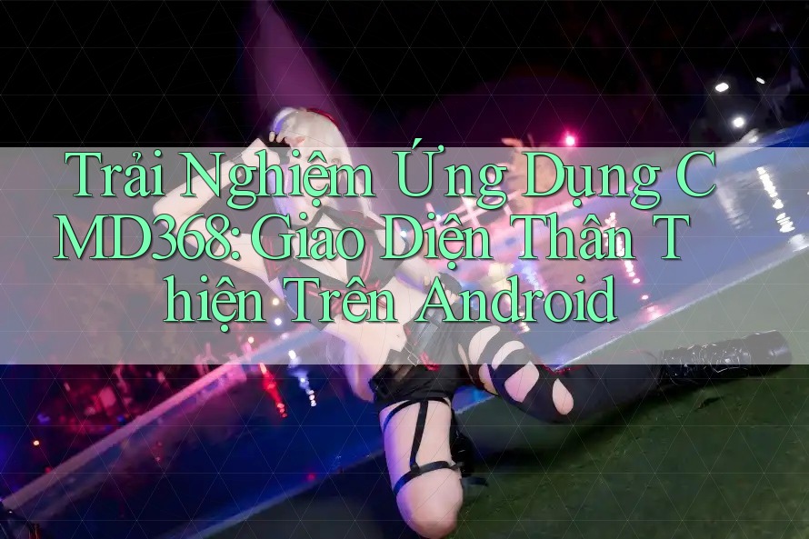 Trải Nghiệm Ứng Dụng CMD368: Giao Diện Thân Thiện Trên Android Trải Nghiệm Ứng Dụng CMD368: Giao Diện Thân Thiện Trên Android
