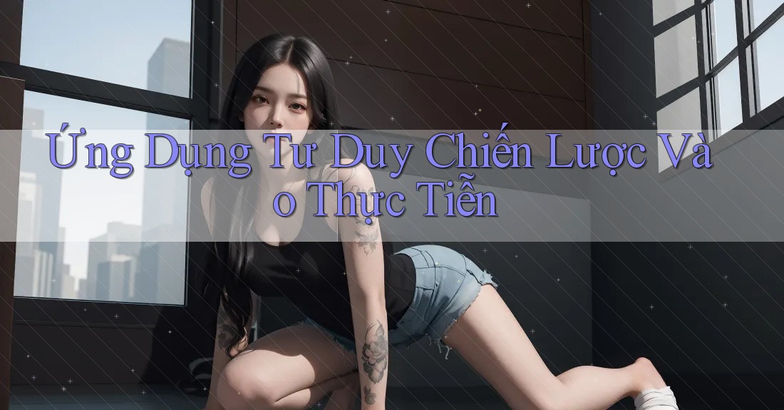 Ứng Dụng Tư Duy Chiến Lược Vào Thực Tiễn Ứng Dụng Tư Duy Chiến Lược Vào Thực Tiễn
