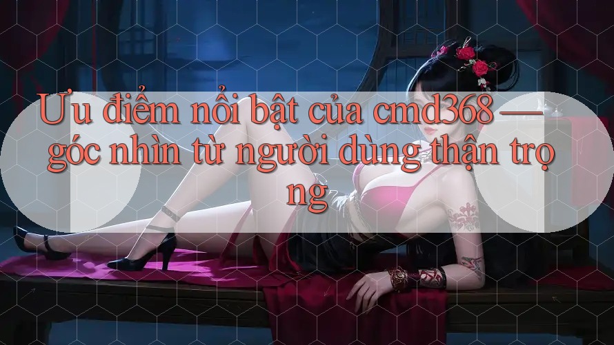 Ưu điểm nổi bật của cmd368 — góc nhìn từ người dùng thận trọng Ưu điểm nổi bật của cmd368 — góc nhìn từ người dùng thận trọng