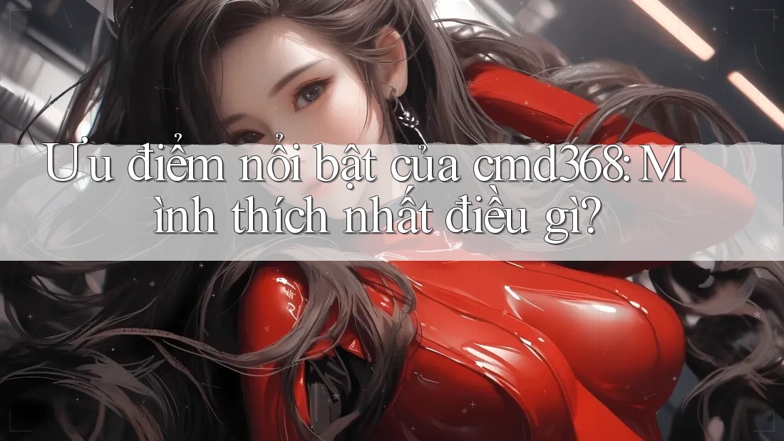Ưu điểm nổi bật của cmd368: Mình thích nhất điều gì? Ưu điểm nổi bật của cmd368: Mình thích nhất điều gì?