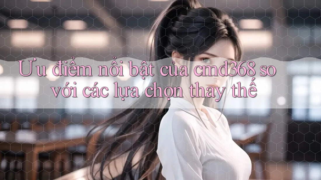 Ưu điểm nổi bật của cmd368 so với các lựa chọn thay thế Ưu điểm nổi bật của cmd368 so với các lựa chọn thay thế