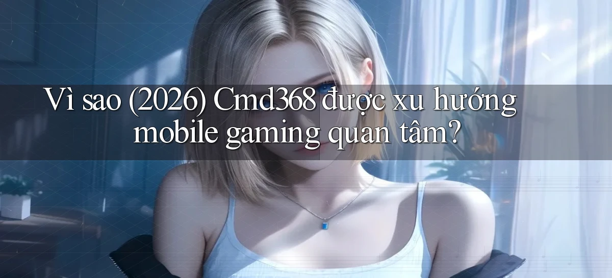 Vì sao (2026) Cmd368 được xu hướng mobile gaming quan tâm