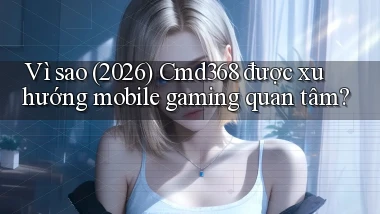 Vì sao (2026) Cmd368 được xu hướng mobile gaming quan tâm