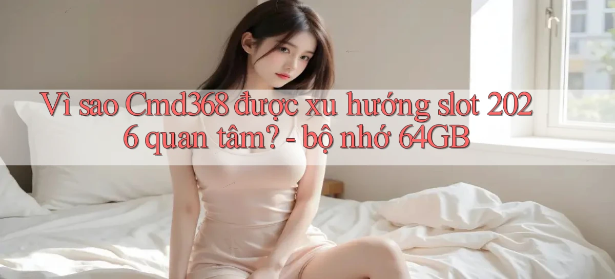 Vì sao Cmd368 được xu hướng slot 2026 quan tâm   bộ nhớ 64GB