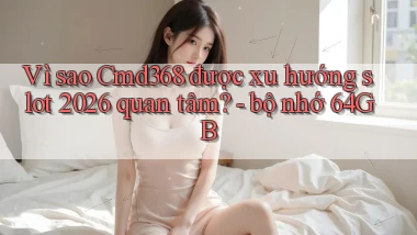 Vì sao Cmd368 được xu hướng slot 2026 quan tâm   bộ nhớ 64GB