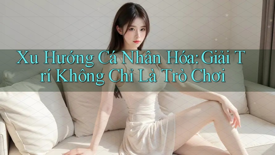 Xu Hướng Cá Nhân Hóa: Giải Trí Không Chỉ Là Trò Chơi Xu Hướng Cá Nhân Hóa: Giải Trí Không Chỉ Là Trò Chơi