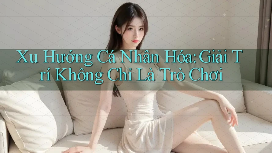 Xu Hướng Cá Nhân Hóa: Giải Trí Không Chỉ Là Trò Chơi Xu Hướng Cá Nhân Hóa: Giải Trí Không Chỉ Là Trò Chơi
