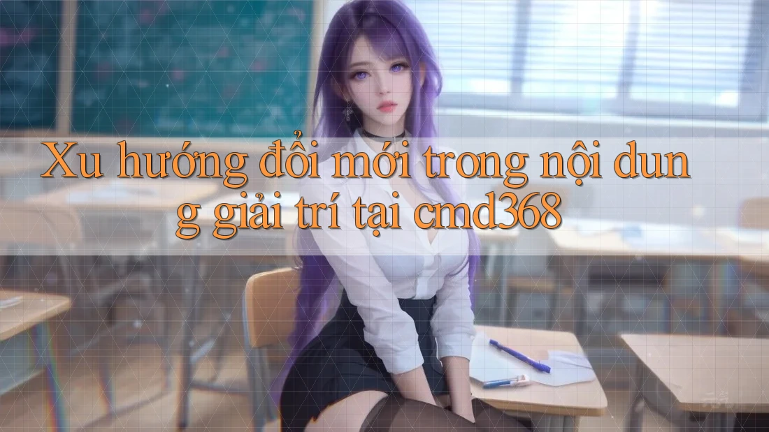 Xu hướng đổi mới trong nội dung giải trí tại cmd368